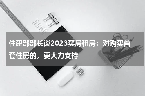 住建部部长谈2023买房租房：对购买首套住房的，要大力支持