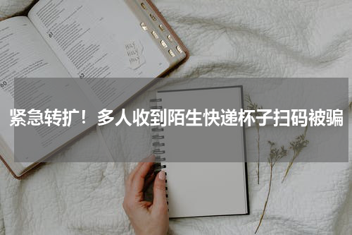 紧急转扩！多人收到陌生快递杯子扫码被骗