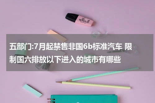 五部门:7月起禁售非国6b标准汽车 限制国六排放以下进入的城市有哪些