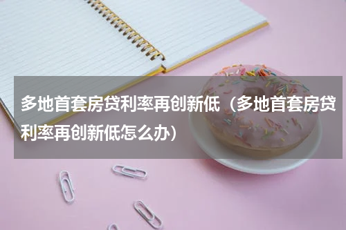 多地首套房贷利率再创新低(多地首套房贷利率再创新低怎么办)