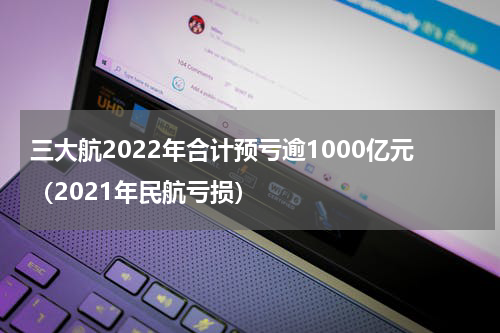 三大航2022年合计预亏逾1000亿元（2021年民航亏损）