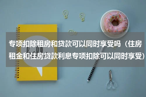 专项扣除租房和贷款可以同时享受吗(住房租金和住房贷款利息专项扣除可以同时享受)