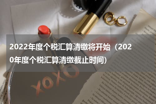 2022年度个税汇算清缴将开始（2020年度个税汇算清缴截止时间）