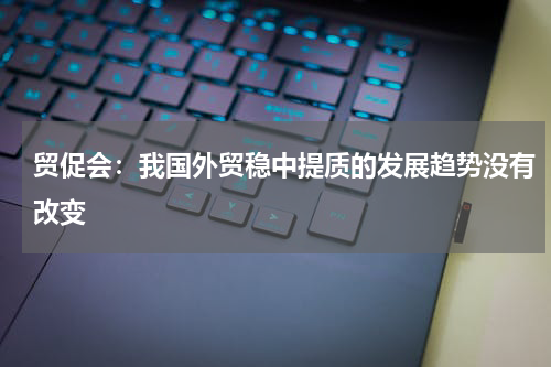 贸促会：我国外贸稳中提质的发展趋势没有改变