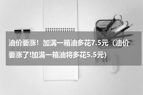 油价要涨！加满一箱油多花7.5元（油价要涨了!加满一箱油将多花5.5元）