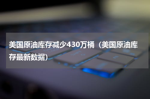 美国原油库存减少430万桶（美国原油库存最新数据）