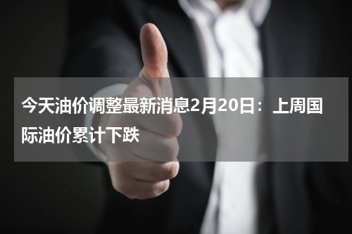 今天油价调整最新消息2月20日：上周国际油价累计下跌