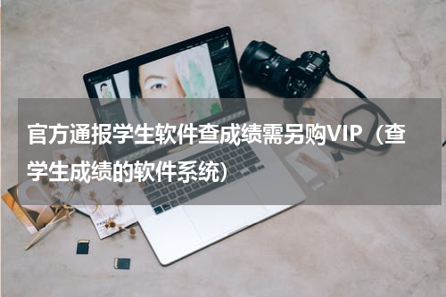 官方通报学生软件查成绩需另购VIP（查学生成绩的软件系统）