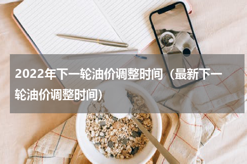 2022年下一轮油价调整时间（最新下一轮油价调整时间）