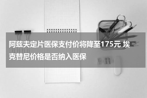 阿兹夫定片医保支付价将降至175元 埃克替尼价格是否纳入医保
