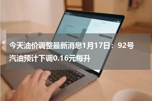 今天油价调整最新消息1月17日:92号汽油预计下调0.16元每升