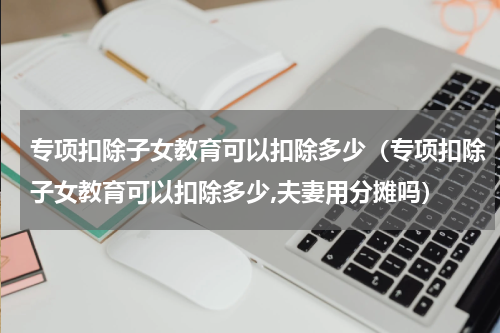 专项扣除子女教育可以扣除多少（专项扣除子女教育可以扣除多少,夫妻用分摊吗）
