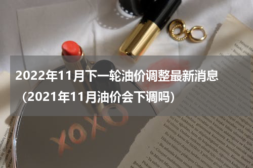 2022年11月下一轮油价调整最新消息(2021年11月油价会下调吗)