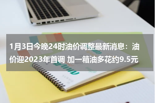 1月3日今晚24时油价调整最新消息：油价迎2023年首调 加一箱油多花约9.5元
