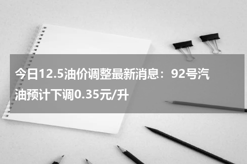 今日12.5油价调整最新消息：92号汽油预计下调0.35元/升