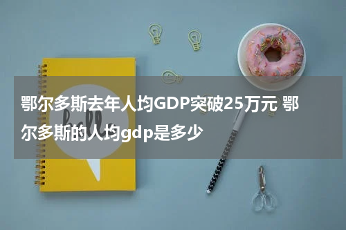 鄂尔多斯去年人均GDP突破25万元 鄂尔多斯的人均gdp是多少