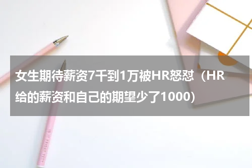 女生期待薪资7千到1万被HR怒怼(HR给的薪资和自己的期望少了1000)