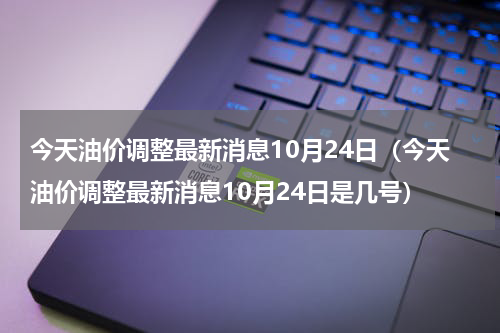 今天油价调整最新消息10月24日（今天油价调整最新消息10月24日是几号）