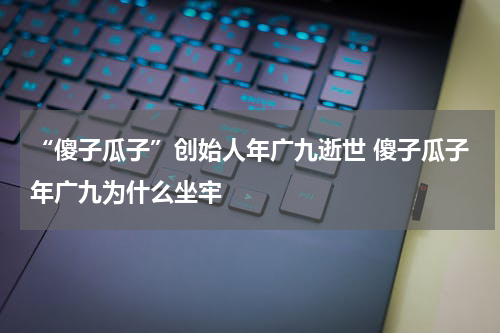 “傻子瓜子”创始人年广九逝世 傻子瓜子年广九为什么坐牢