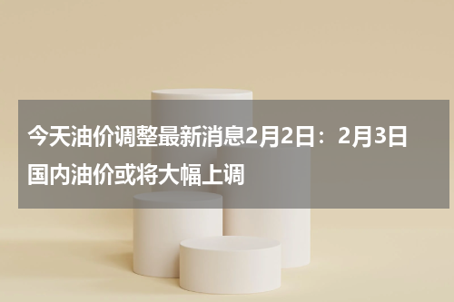 今天油价调整最新消息2月2日：2月3日国内油价或将大幅上调