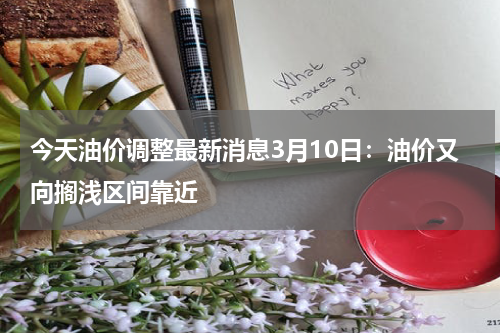 今天油价调整最新消息3月10日：油价又向搁浅区间靠近