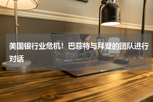 美国银行业危机！巴菲特与拜登的团队进行对话