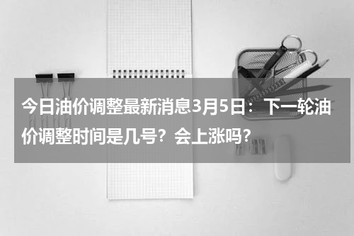 今日油价调整最新消息3月5日：下一轮油价调整时间是几号？会上涨吗？