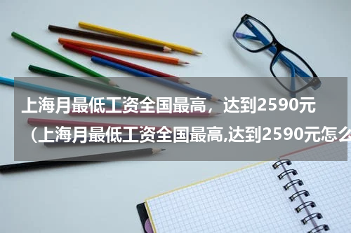 上海月最低工资全国最高，达到2590元（上海月最低工资全国最高,达到2590元怎么算）