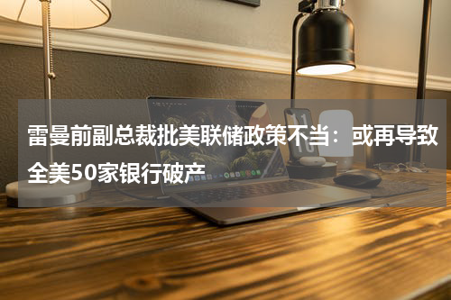 雷曼前副总裁批美联储政策不当:或再导致全美50家银行破产