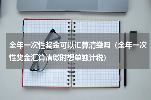 全年一次性奖金可以汇算清缴吗（全年一次性奖金汇算清缴时想单独计税）
