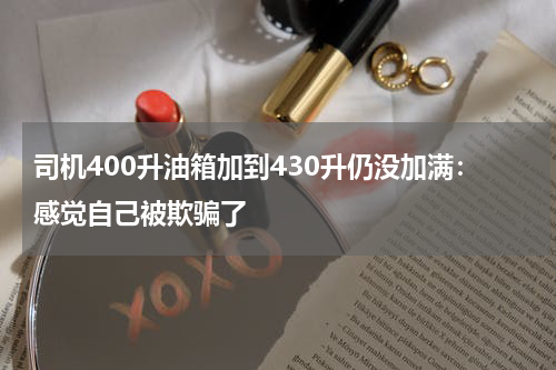 司机400升油箱加到430升仍没加满:感觉自己被欺骗了
