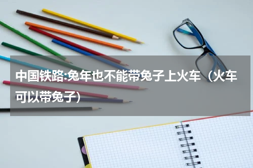 中国铁路:兔年也不能带兔子上火车（火车可以带兔子）