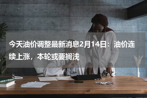 今天油价调整最新消息2月14日：油价连续上涨，本轮或要搁浅