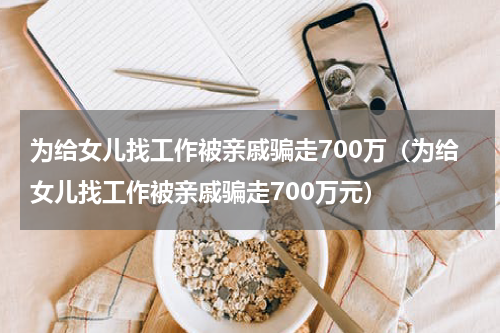 为给女儿找工作被亲戚骗走700万(为给女儿找工作被亲戚骗走700万元)