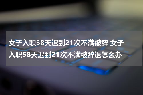 女子入职58天迟到21次不满被辞 女子入职58天迟到21次不满被辞退怎么办