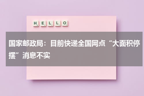 国家邮政局：目前快递全国网点“大面积停摆”消息不实
