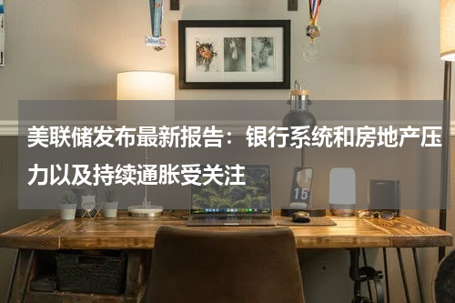 美联储发布最新报告:银行系统和房地产压力以及持续通胀受关注