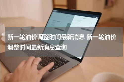 新一轮油价调整时间最新消息 新一轮油价调整时间最新消息查询