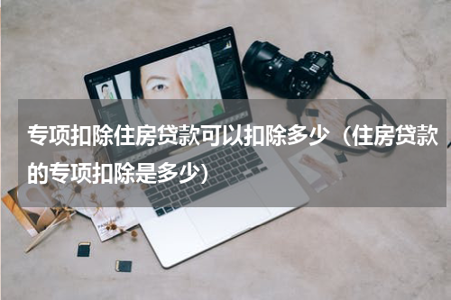 专项扣除住房贷款可以扣除多少（住房贷款的专项扣除是多少）