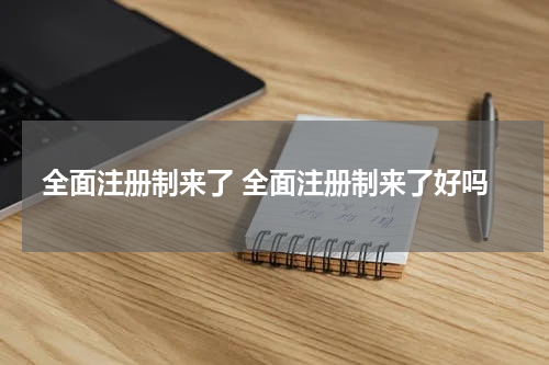 全面注册制来了 全面注册制来了好吗