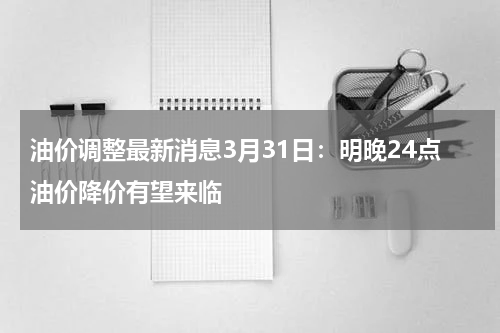 油价调整最新消息3月31日：明晚24点油价降价有望来临
