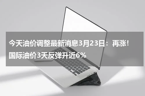 今天油价调整最新消息3月23日：再涨！国际油价3天反弹升近6%