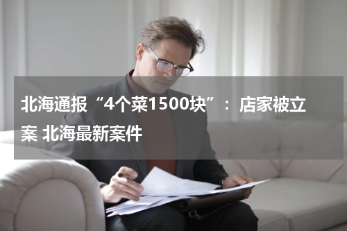 北海通报“4个菜1500块”：店家被立案 北海最新案件