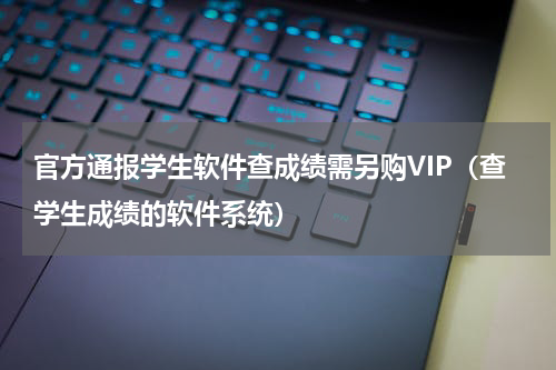 官方通报学生软件查成绩需另购VIP（查学生成绩的软件系统）