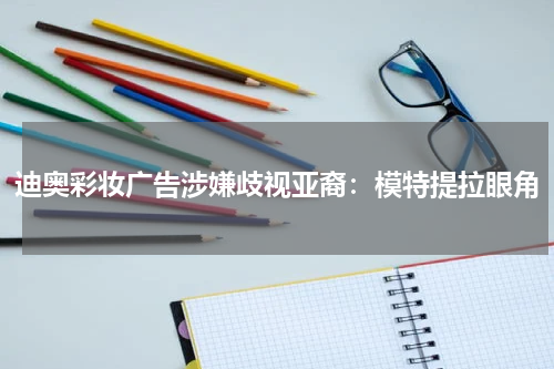 迪奥彩妆广告涉嫌歧视亚裔:模特提拉眼角