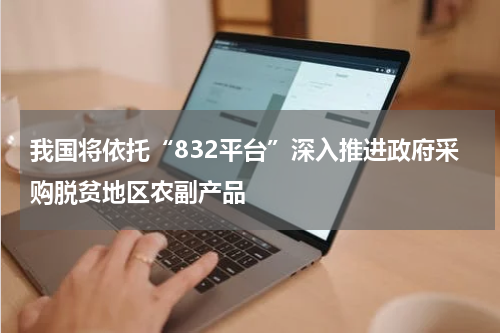 我国将依托“832平台”深入推进政府采购脱贫地区农副产品