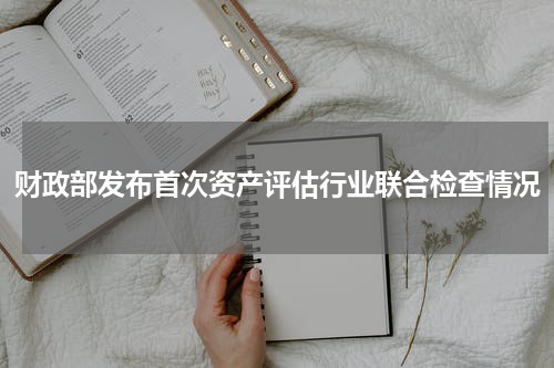 财政部发布首次资产评估行业联合检查情况