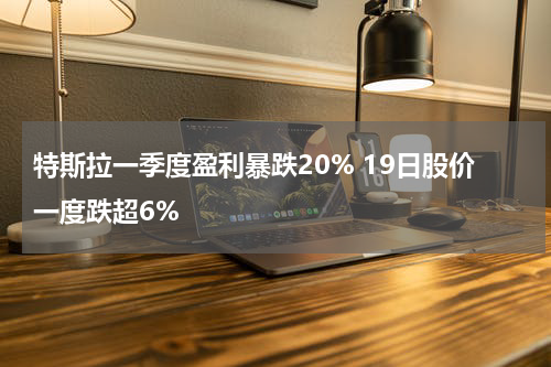 特斯拉一季度盈利暴跌20% 19日股价一度跌超6%