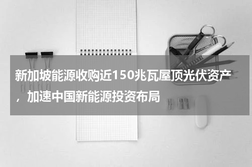 新加坡能源收购近150兆瓦屋顶光伏资产，加速中国新能源投资布局