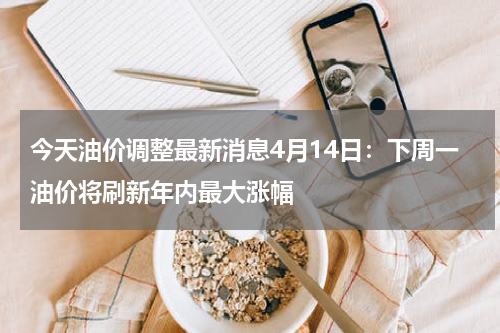 今天油价调整最新消息4月14日:下周一油价将刷新年内最大涨幅